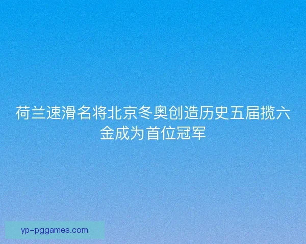 荷兰速滑名将北京冬奥创造历史五届揽六金成为首位冠军