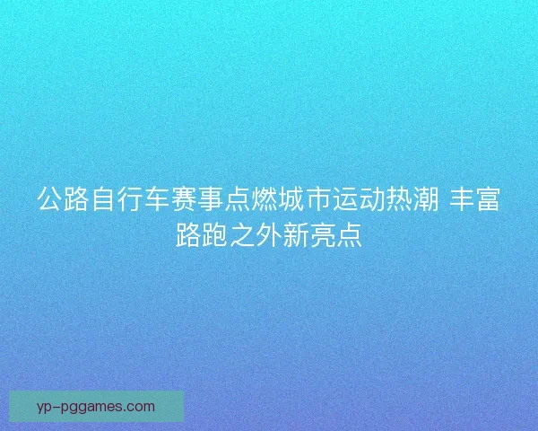 公路自行车赛事点燃城市运动热潮 丰富路跑之外新亮点