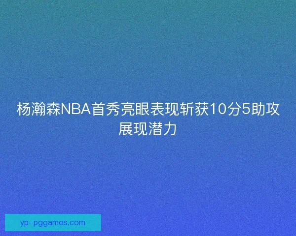 杨瀚森NBA首秀亮眼表现斩获10分5助攻展现潜力