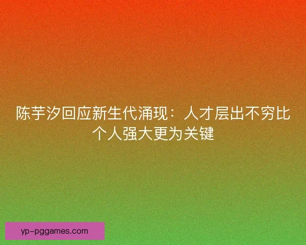 陈芋汐回应新生代涌现:人才层出不穷比个人强大更为关键 陈芋汐回应新生代涌现:人才层出不穷比个人强大更为关键