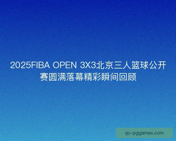 2025FIBA OPEN 3X3北京三人篮球公开赛圆满落幕精彩瞬间回顾 2025FIBA OPEN 3X3北京三人篮球公开赛圆满落幕精彩瞬间回顾