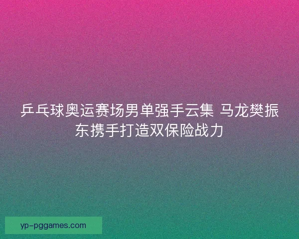 乒乓球奥运赛场男单强手云集 马龙樊振东携手打造双保险战力