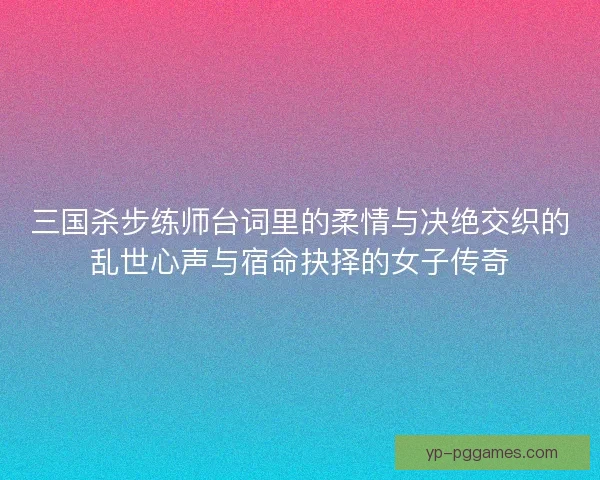 三国杀步练师台词里的柔情与决绝交织的乱世心声与宿命抉择的女子传奇