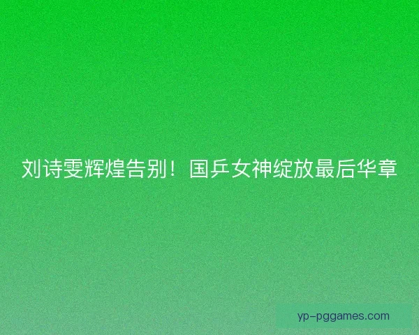 刘诗雯辉煌告别！国乒女神绽放最后华章