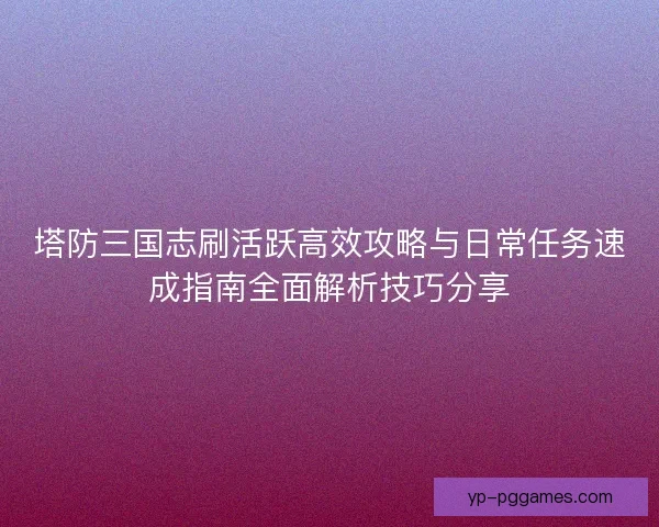 塔防三国志刷活跃高效攻略与日常任务速成指南全面解析技巧分享