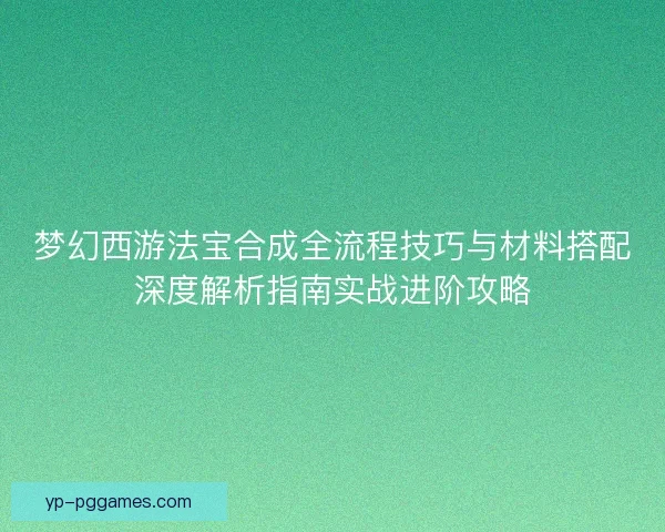 梦幻西游法宝合成全流程技巧与材料搭配深度解析指南实战进阶攻略