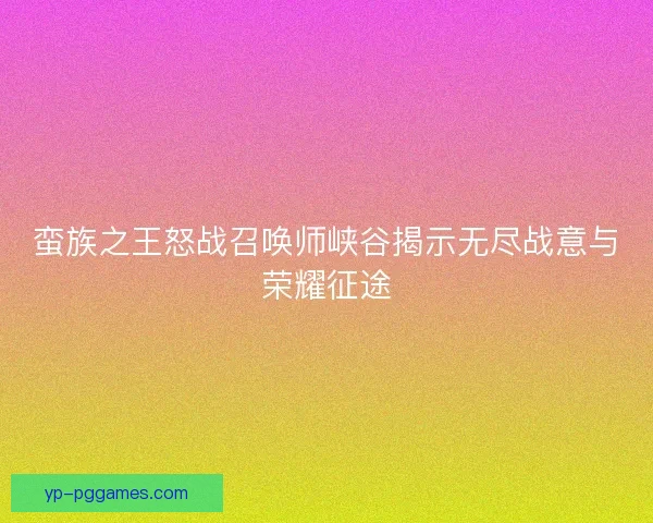 蛮族之王怒战召唤师峡谷揭示无尽战意与荣耀征途