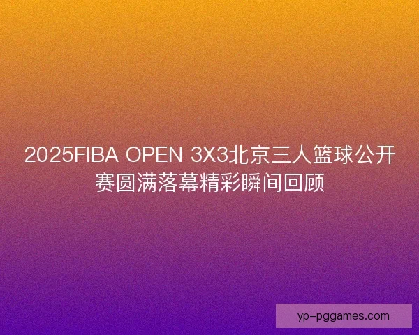 2025FIBA OPEN 3X3北京三人篮球公开赛圆满落幕精彩瞬间回顾
