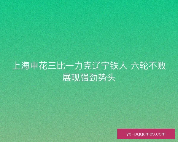 上海申花三比一力克辽宁铁人 六轮不败展现强劲势头