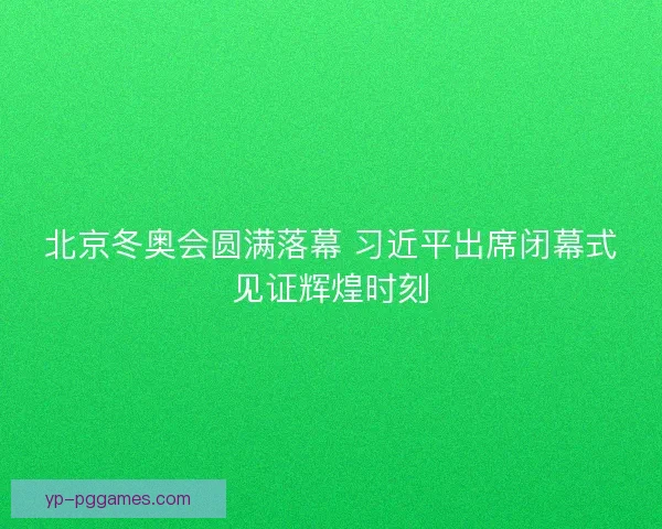 北京冬奥会圆满落幕 习近平出席闭幕式见证辉煌时刻