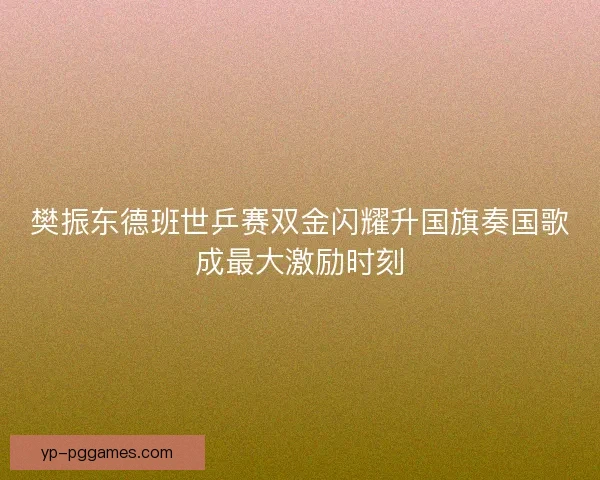 樊振东德班世乒赛双金闪耀升国旗奏国歌成最大激励时刻 樊振东德班世乒赛双金闪耀升国旗奏国歌成最大激励时刻