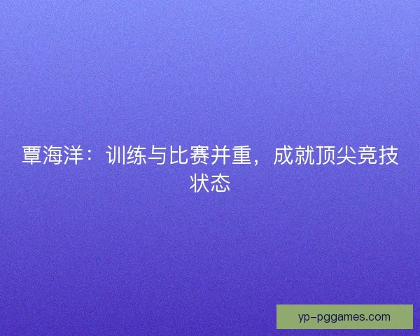 覃海洋:训练与比赛并重,成就顶尖竞技状态 覃海洋:训练与比赛并重,成就顶尖竞技状态