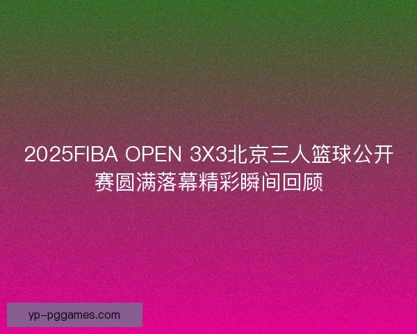 2025FIBA OPEN 3X3北京三人篮球公开赛圆满落幕精彩瞬间回顾