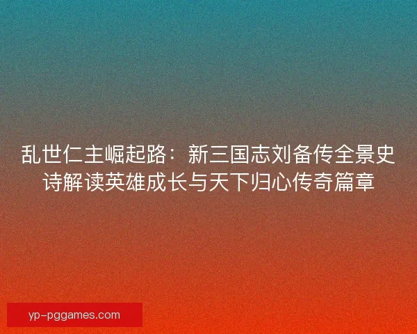 乱世仁主崛起路:新三国志刘备传全景史诗解读英雄成长与天下归心传奇篇章 乱世仁主崛起路:新三国志刘备传全景史诗解读英雄成长与天下归心传奇篇章