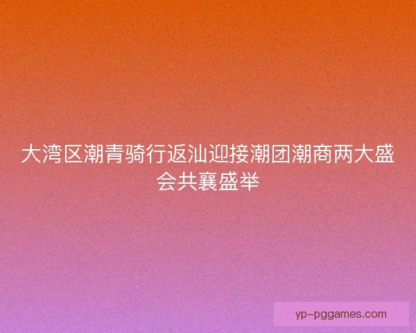 大湾区潮青骑行返汕迎接潮团潮商两大盛会共襄盛举 大湾区潮青骑行返汕迎接潮团潮商两大盛会共襄盛举