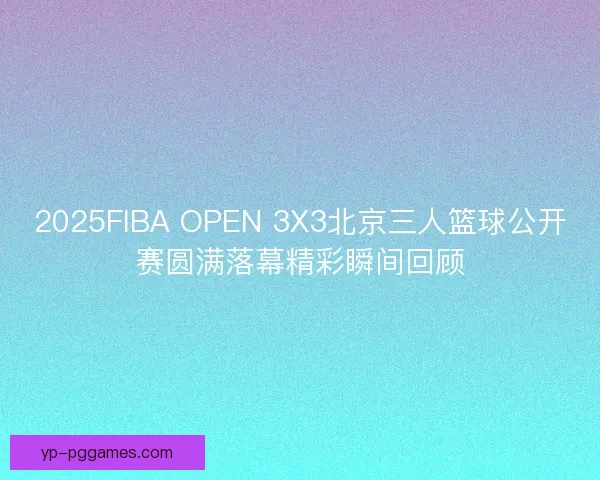 2025FIBA OPEN 3X3北京三人篮球公开赛圆满落幕精彩瞬间回顾 2025FIBA OPEN 3X3北京三人篮球公开赛圆满落幕精彩瞬间回顾