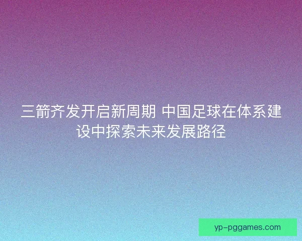 三箭齐发开启新周期 中国足球在体系建设中探索未来发展路径 三箭齐发开启新周期 中国足球在体系建设中探索未来发展路径