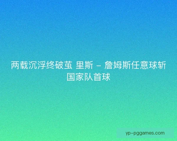 两载沉浮终破茧 里斯 - 詹姆斯任意球斩国家队首球