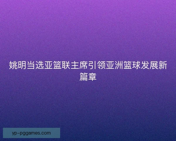 姚明当选亚篮联主席引领亚洲篮球发展新篇章