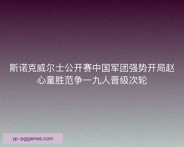 斯诺克威尔士公开赛中国军团强势开局赵心童胜范争一九人晋级次轮 斯诺克威尔士公开赛中国军团强势开局赵心童胜范争一九人晋级次轮