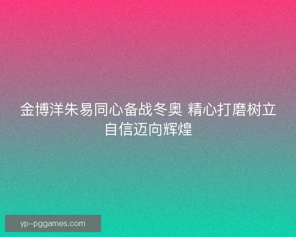 金博洋朱易同心备战冬奥 精心打磨树立自信迈向辉煌