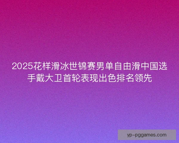 2025花样滑冰世锦赛男单自由滑中国选手戴大卫首轮表现出色排名领先