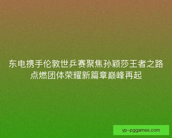 东电携手伦敦世乒赛聚焦孙颖莎王者之路点燃团体荣耀新篇章巅峰再起