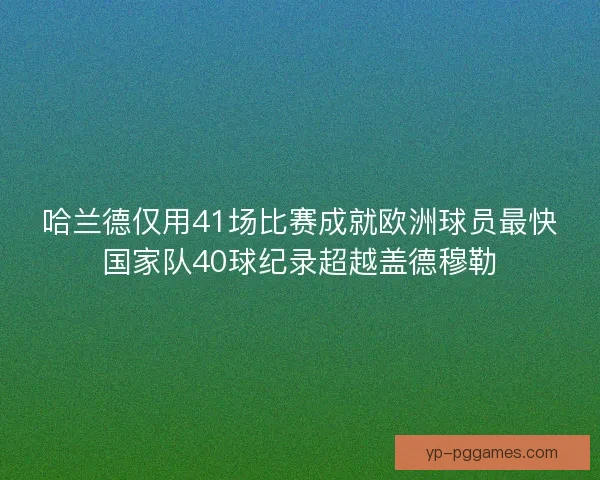 哈兰德仅用41场比赛成就欧洲球员最快国家队40球纪录超越盖德穆勒
