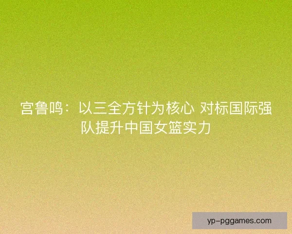 宫鲁鸣：以三全方针为核心 对标国际强队提升中国女篮实力