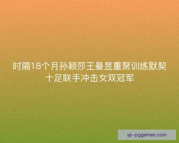 时隔18个月孙颖莎王曼昱重聚训练默契十足联手冲击女双冠军