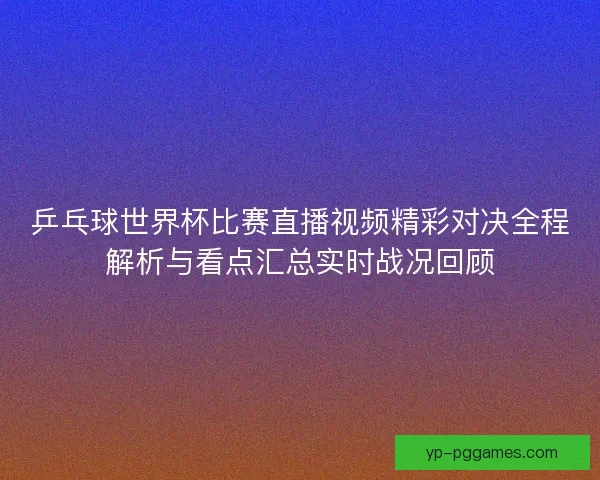 乒乓球世界杯比赛直播视频精彩对决全程解析与看点汇总实时战况回顾