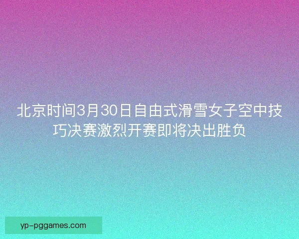 北京时间3月30日自由式滑雪女子空中技巧决赛激烈开赛即将决出胜负